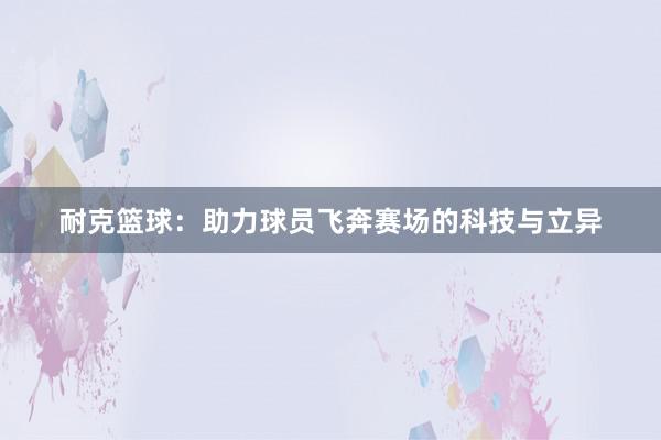 耐克篮球：助力球员飞奔赛场的科技与立异